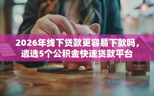2026年线下贷款更容易下款吗，遴选5个公积金快速贷款平台