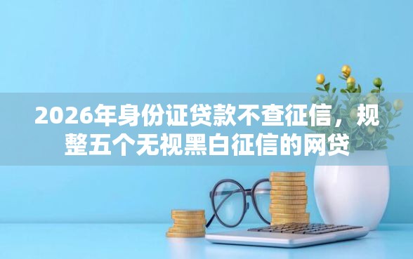 2026年身份证贷款不查征信，规整五个无视黑白征信的网贷
