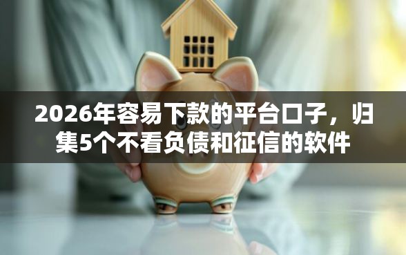 2026年容易下款的平台口子，归集5个不看负债和征信的软件