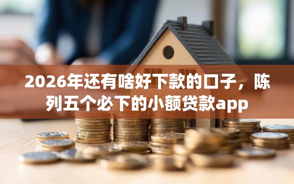 2026年还有啥好下款的口子，陈列五个必下的小额贷款app