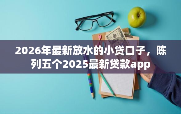 2026年最新放水的小贷口子，陈列五个2025最新贷款app