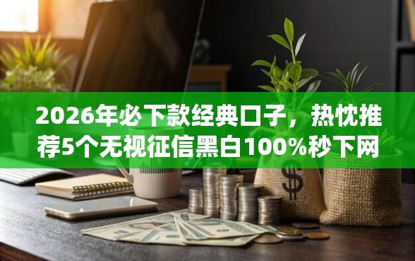 2026年必下款经典口子，热忱推荐5个无视征信黑白100%秒下网贷app