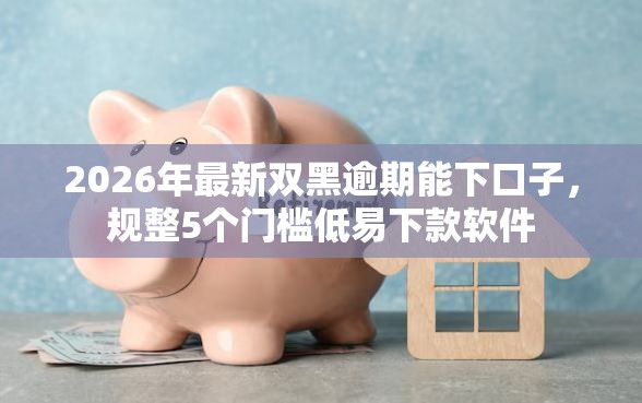 2026年最新双黑逾期能下口子，规整5个门槛低易下款软件