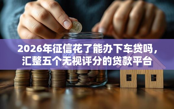 2026年征信花了能办下车贷吗，汇整五个无视评分的贷款平台