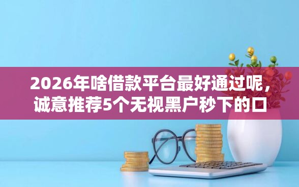 2026年啥借款平台最好通过呢，诚意推荐5个无视黑户秒下的口子