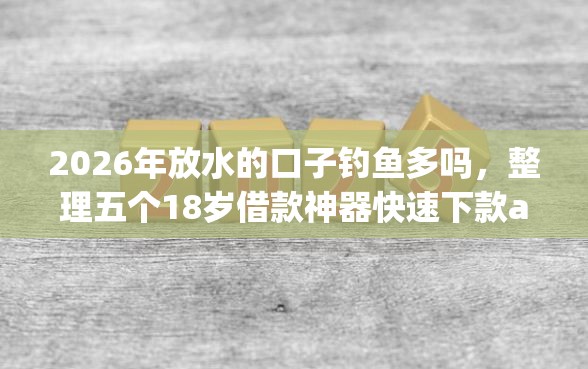 2026年放水的口子钓鱼多吗，整理五个18岁借款神器快速下款app