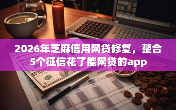 2026年芝麻信用网贷修复，整合5个征信花了能网贷的app