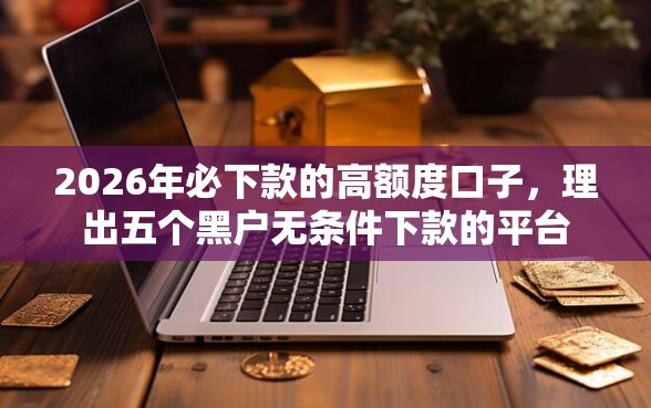 2026年必下款的高额度口子，理出五个黑户无条件下款的平台
