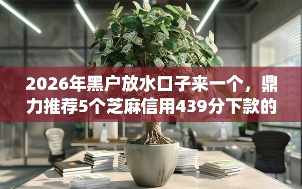 2026年黑户放水口子来一个，鼎力推荐5个芝麻信用439分下款的app