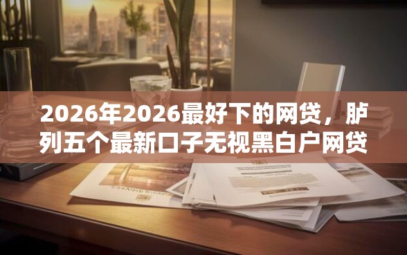 2026年2026最好下的网贷，胪列五个最新口子无视黑白户网贷