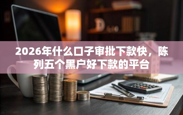 2026年什么口子审批下款快，陈列五个黑户好下款的平台
