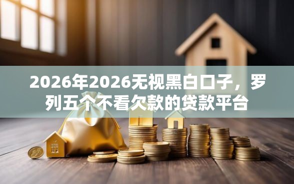 2026年2026无视黑白口子，罗列五个不看欠款的贷款平台