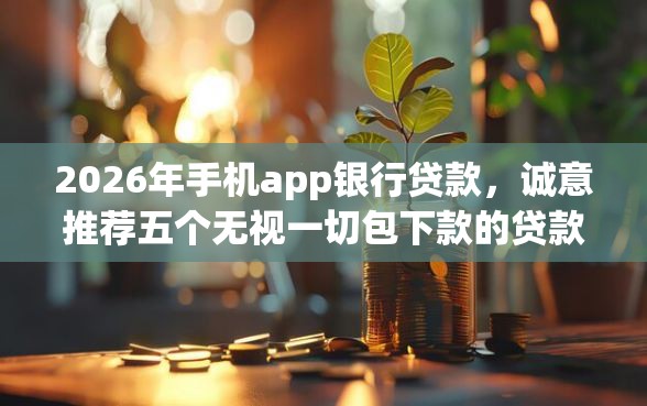 2026年手机app银行贷款，诚意推荐五个无视一切包下款的贷款