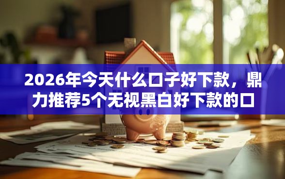 2026年今天什么口子好下款，鼎力推荐5个无视黑白好下款的口子