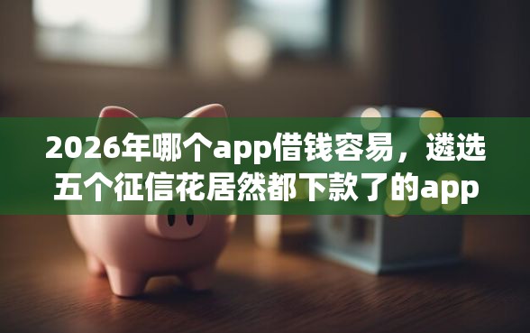 2026年哪个app借钱容易，遴选五个征信花居然都下款了的app