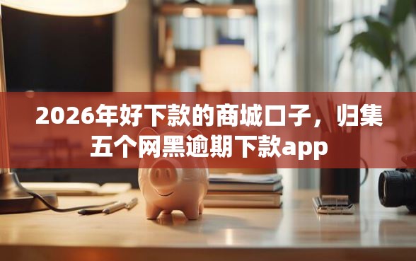 2026年好下款的商城口子，归集五个网黑逾期下款app