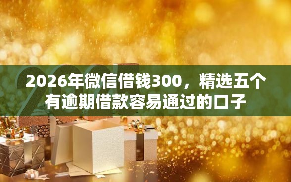 2026年微信借钱300，精选五个有逾期借款容易通过的口子