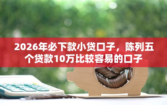 2026年必下款小贷口子，陈列五个贷款10万比较容易的口子