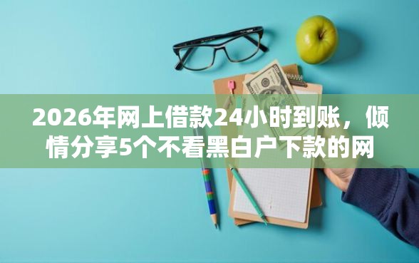 2026年网上借款24小时到账，倾情分享5个不看黑白户下款的网贷