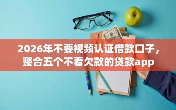 2026年不要视频认证借款口子，整合五个不看欠款的贷款app