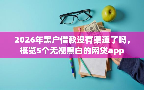 2026年黑户借款没有渠道了吗，概览5个无视黑白的网贷app