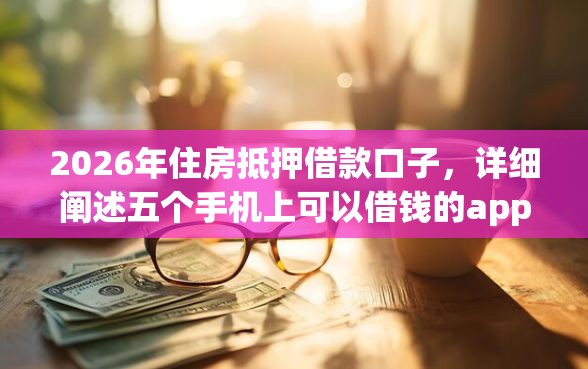 2026年住房抵押借款口子，详细阐述五个手机上可以借钱的app