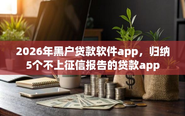 2026年黑户贷款软件app，归纳5个不上征信报告的贷款app
