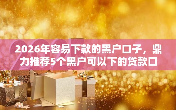 2026年容易下款的黑户口子，鼎力推荐5个黑户可以下的贷款口子