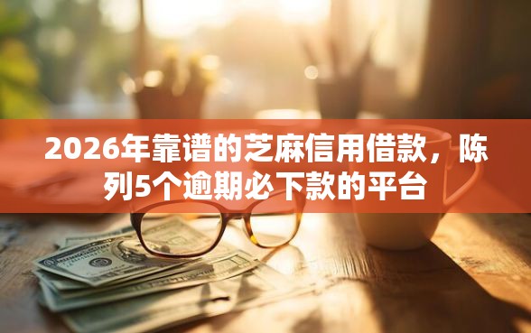 2026年靠谱的芝麻信用借款，陈列5个逾期必下款的平台