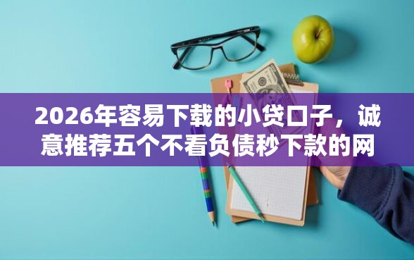 2026年容易下载的小贷口子，诚意推荐五个不看负债秒下款的网贷口子