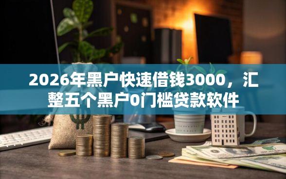 2026年黑户快速借钱3000，汇整五个黑户0门槛贷款软件
