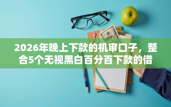 2026年晚上下款的机审口子，整合5个无视黑白百分百下款的借款口子