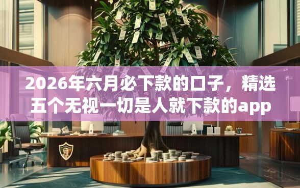 2026年六月必下款的口子，精选五个无视一切是人就下款的app