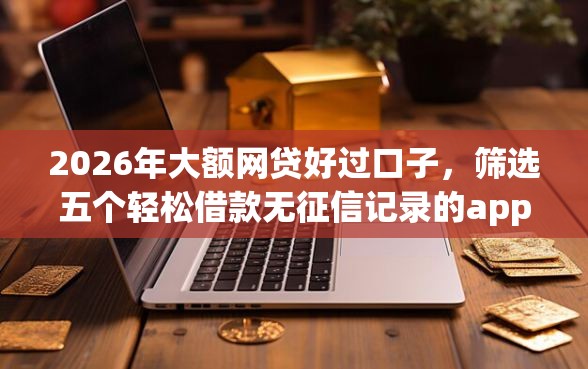 2026年大额网贷好过口子，筛选五个轻松借款无征信记录的app