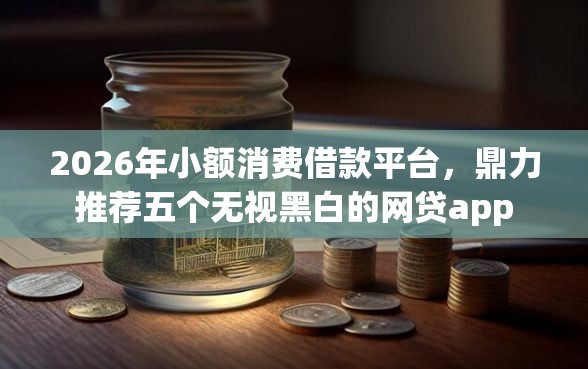 2026年小额消费借款平台，鼎力推荐五个无视黑白的网贷app