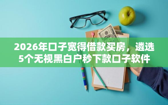 2026年口子宽得借款买房，遴选5个无视黑白户秒下款口子软件