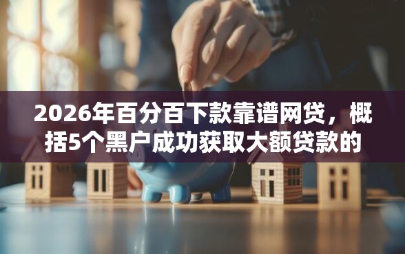 2026年百分百下款靠谱网贷，概括5个黑户成功获取大额贷款的口子