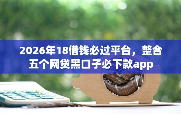 2026年18借钱必过平台，整合五个网贷黑口子必下款app