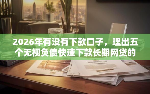 2026年有没有下款口子，理出五个无视负债快速下款长期网贷的软件