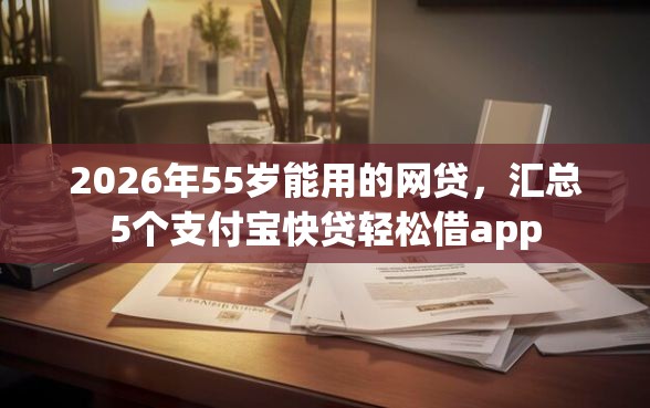 2026年55岁能用的网贷，汇总5个支付宝快贷轻松借app