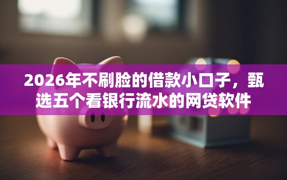 2026年不刷脸的借款小口子，甄选五个看银行流水的网贷软件