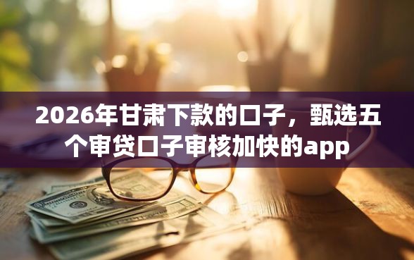 2026年甘肃下款的口子，甄选五个审贷口子审核加快的app