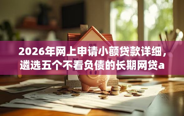 2026年网上申请小额贷款详细,遴选五个不看负债的长期网贷app 2026年网上申请小额贷款详细,遴选五个不看负债的长期网贷app