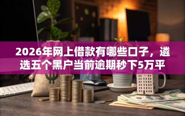 2026年网上借款有哪些口子，遴选五个黑户当前逾期秒下5万平台
