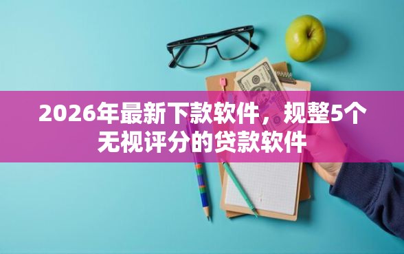 2026年最新下款软件，规整5个无视评分的贷款软件