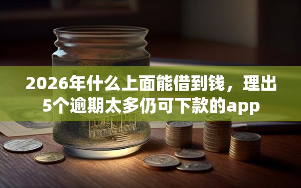 2026年什么上面能借到钱，理出5个逾期太多仍可下款的app
