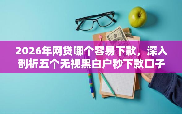 2026年网贷哪个容易下款，深入剖析五个无视黑白户秒下款口子平台
