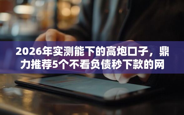 2026年实测能下的高炮口子，鼎力推荐5个不看负债秒下款的网贷软件
