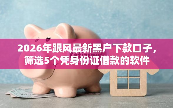 2026年跟风最新黑户下款口子，筛选5个凭身份证借款的软件
