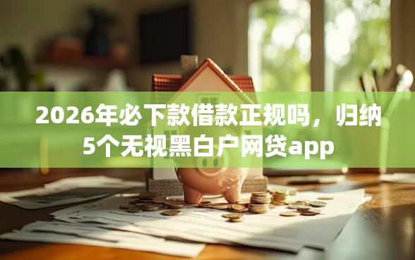 2026年必下款借款正规吗，归纳5个无视黑白户网贷app